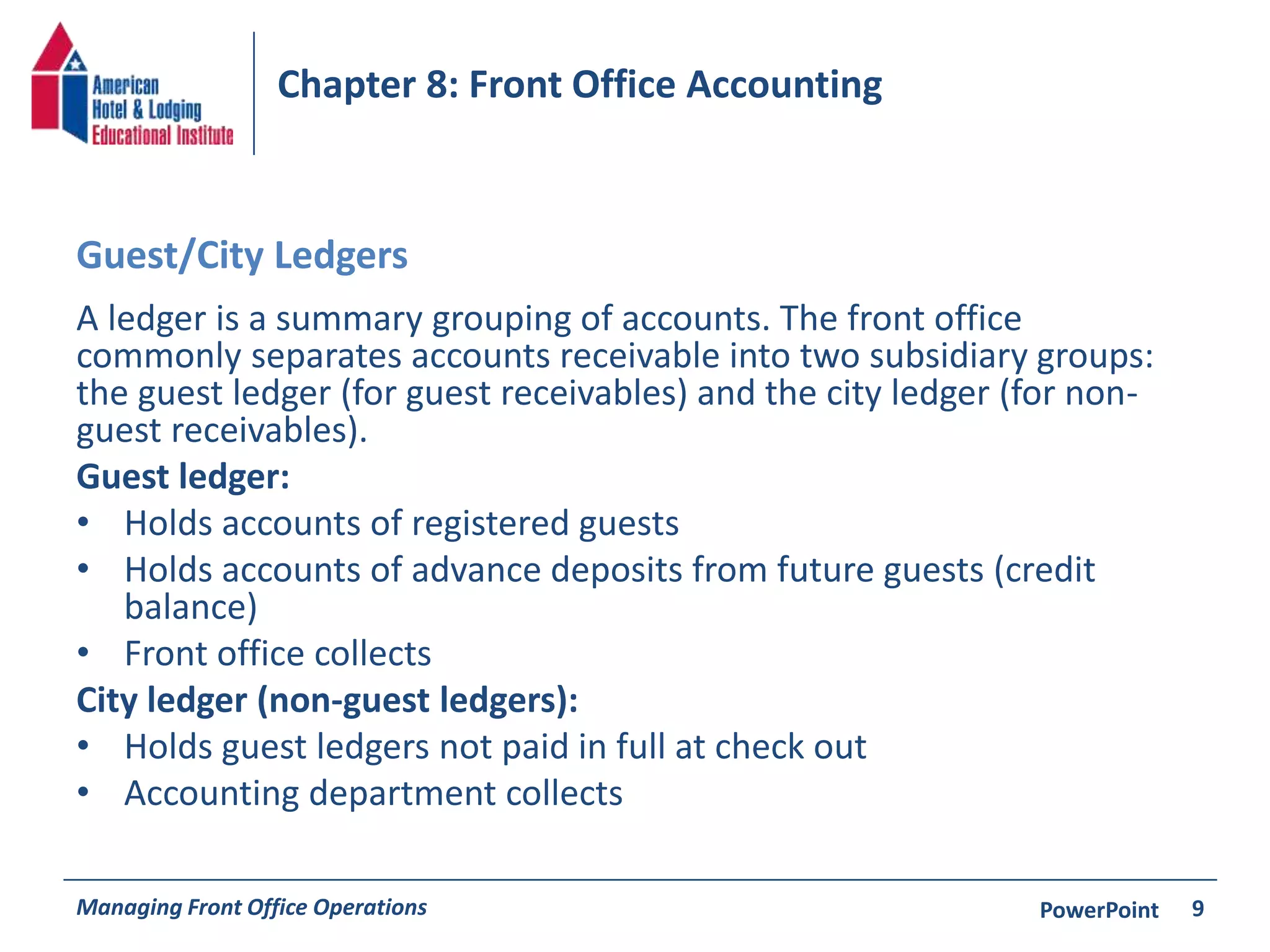 Chapter 8: Front Office Accounting 
Guest/City Ledgers 
A ledger is a summary grouping of accounts. The front office 
commonly separates accounts receivable into two subsidiary groups: 
the guest ledger (for guest receivables) and the city ledger (for non-guest 
receivables). 
Guest ledger: 
• Holds accounts of registered guests 
• Holds accounts of advance deposits from future guests (credit 
balance) 
• Front office collects 
City ledger (non-guest ledgers): 
• Holds guest ledgers not paid in full at check out 
• Accounting department collects 
Managing Front Office Operations PowerPoint 
9 
 