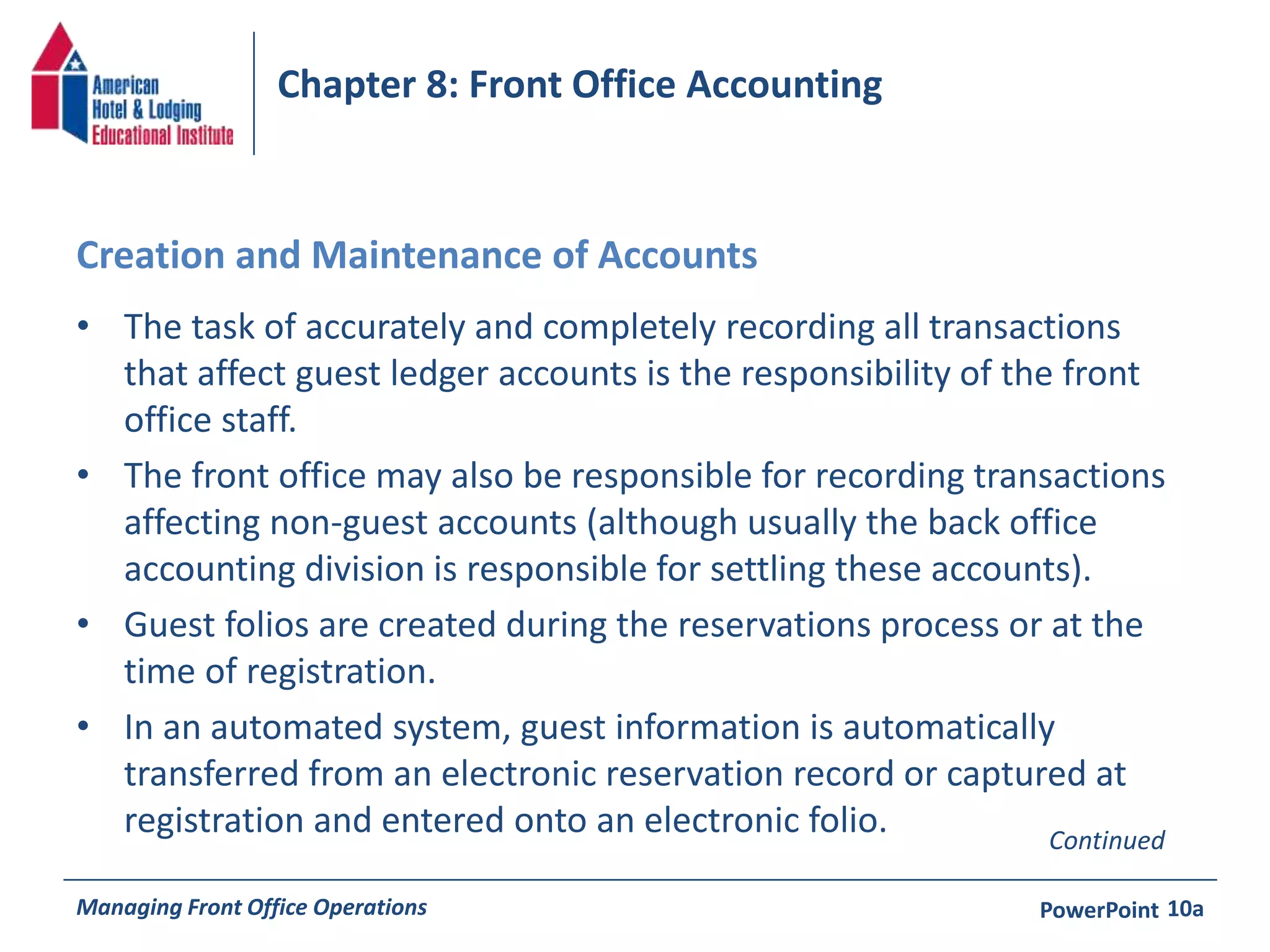 Chapter 8: Front Office Accounting 
Creation and Maintenance of Accounts 
• The task of accurately and completely recording all transactions 
that affect guest ledger accounts is the responsibility of the front 
office staff. 
• The front office may also be responsible for recording transactions 
affecting non-guest accounts (although usually the back office 
accounting division is responsible for settling these accounts). 
• Guest folios are created during the reservations process or at the 
time of registration. 
• In an automated system, guest information is automatically 
transferred from an electronic reservation record or captured at 
registration and entered onto an electronic folio. 
Continued 
Managing Front Office Operations PowerPoint 
10a 
 