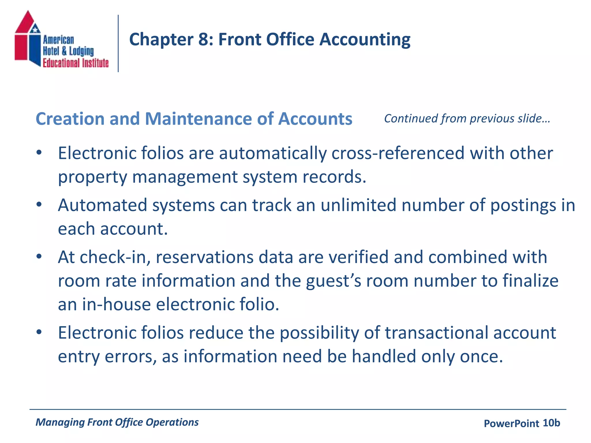 Chapter 8: Front Office Accounting 
Creation and Maintenance of Accounts Continued from previous slide… 
• Electronic folios are automatically cross-referenced with other 
property management system records. 
• Automated systems can track an unlimited number of postings in 
each account. 
• At check-in, reservations data are verified and combined with 
room rate information and the guest’s room number to finalize 
an in-house electronic folio. 
• Electronic folios reduce the possibility of transactional account 
entry errors, as information need be handled only once. 
Managing Front Office Operations PowerPoint 
10b 
 