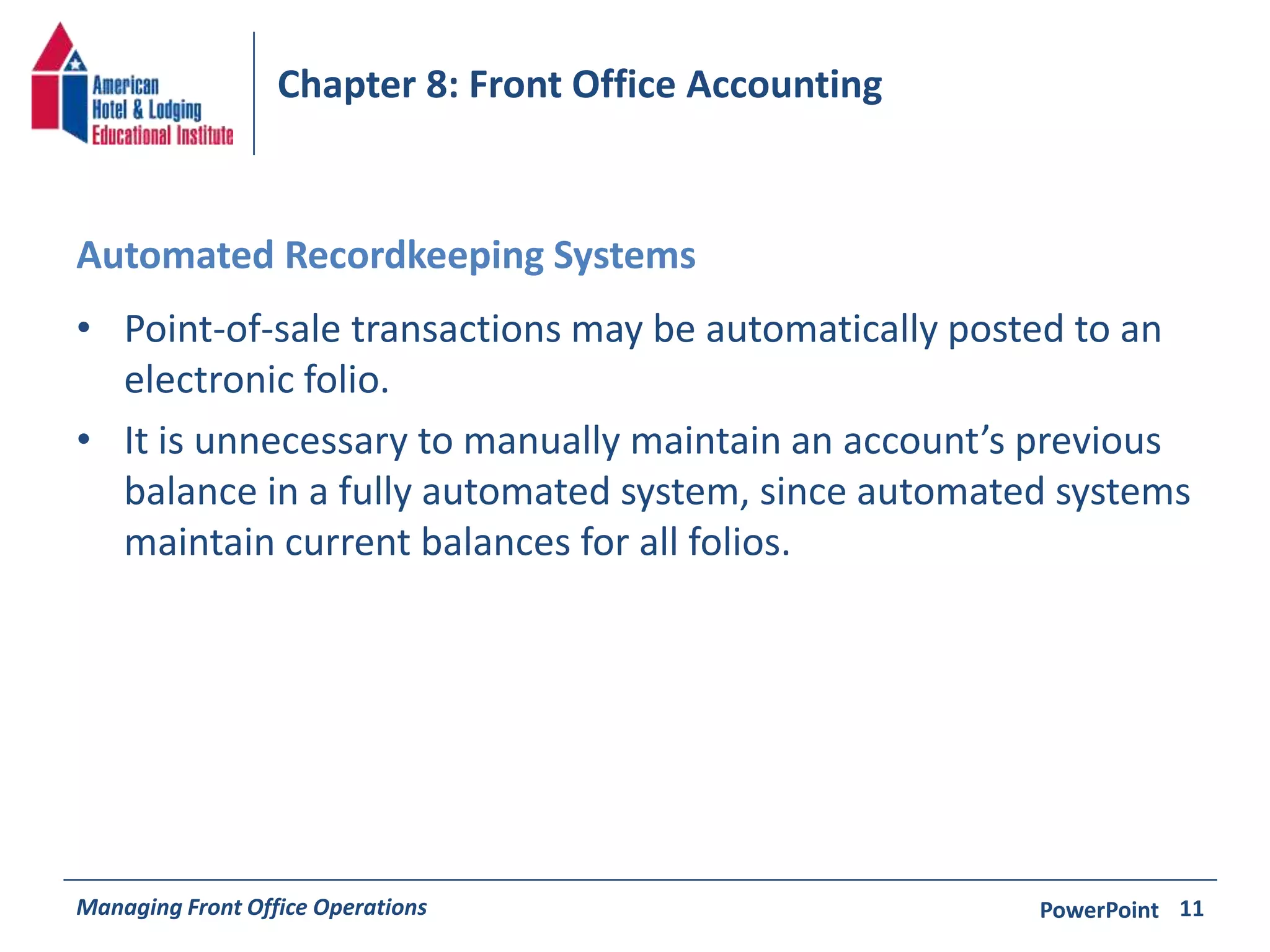 Chapter 8: Front Office Accounting 
Automated Recordkeeping Systems 
• Point-of-sale transactions may be automatically posted to an 
electronic folio. 
• It is unnecessary to manually maintain an account’s previous 
balance in a fully automated system, since automated systems 
maintain current balances for all folios. 
Managing Front Office Operations PowerPoint 
11 
 