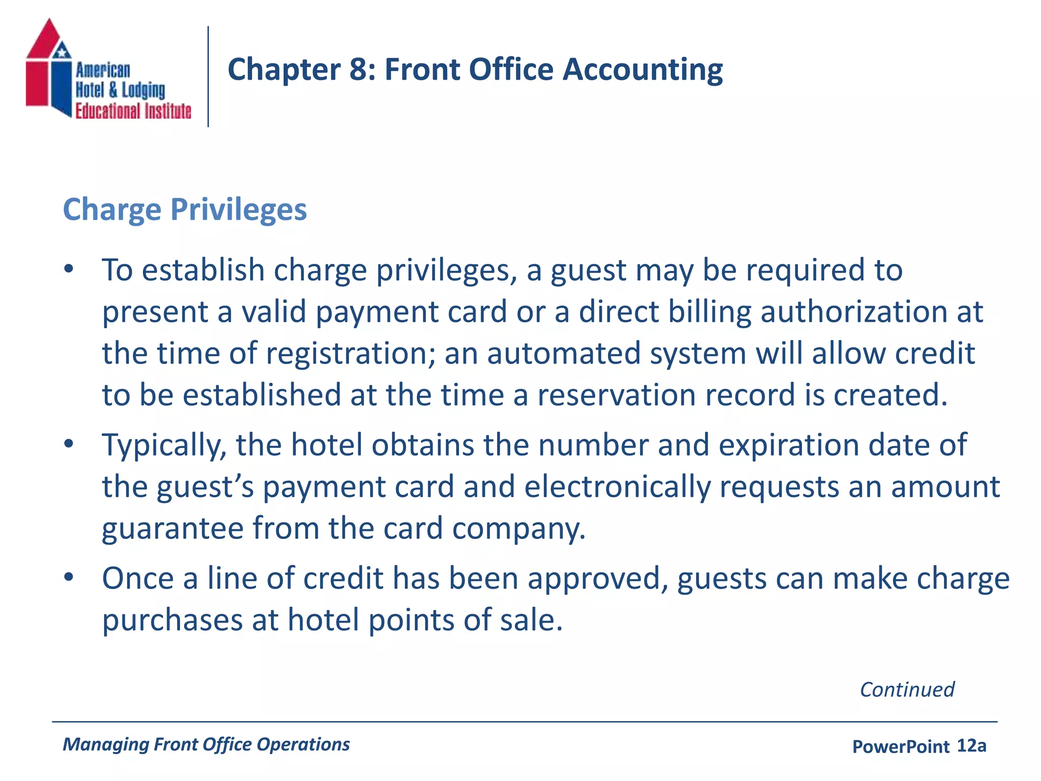 Chapter 8: Front Office Accounting 
Charge Privileges 
• To establish charge privileges, a guest may be required to 
present a valid payment card or a direct billing authorization at 
the time of registration; an automated system will allow credit 
to be established at the time a reservation record is created. 
• Typically, the hotel obtains the number and expiration date of 
the guest’s payment card and electronically requests an amount 
guarantee from the card company. 
• Once a line of credit has been approved, guests can make charge 
purchases at hotel points of sale. 
Continued 
Managing Front Office Operations PowerPoint 
12a 
 