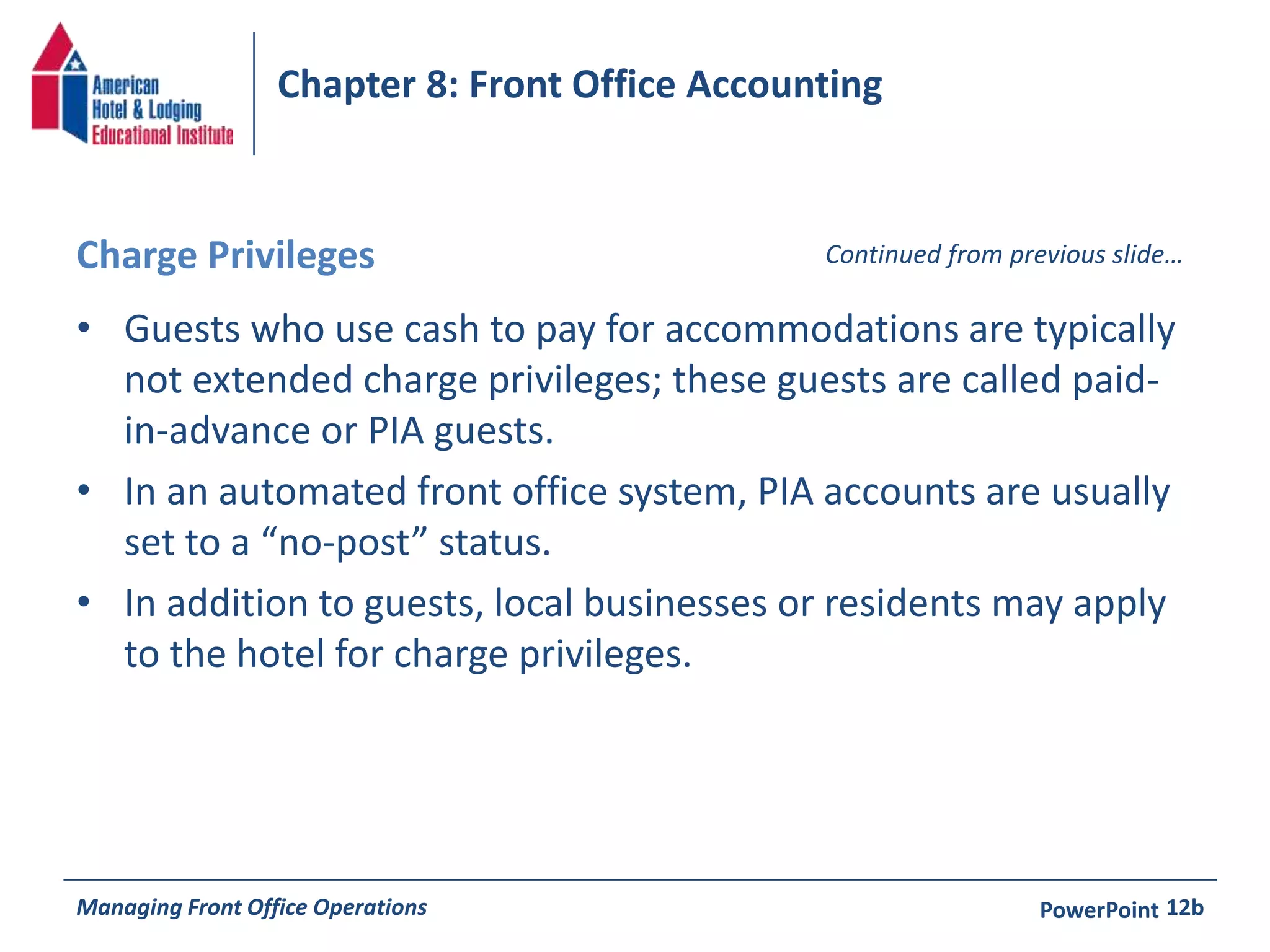 Chapter 8: Front Office Accounting 
Charge Privileges Continued from previous slide… 
• Guests who use cash to pay for accommodations are typically 
not extended charge privileges; these guests are called paid-in- 
advance or PIA guests. 
• In an automated front office system, PIA accounts are usually 
set to a “no-post” status. 
• In addition to guests, local businesses or residents may apply 
to the hotel for charge privileges. 
Managing Front Office Operations PowerPoint 
12b 
 