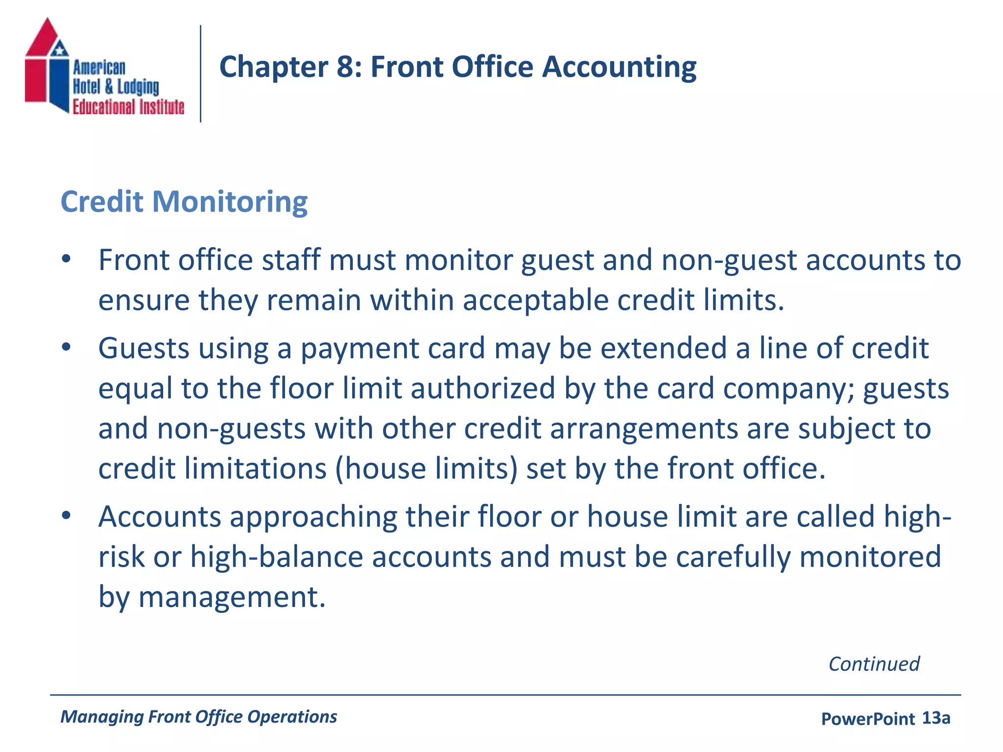Chapter 8: Front Office Accounting 
Credit Monitoring 
• Front office staff must monitor guest and non-guest accounts to 
ensure they remain within acceptable credit limits. 
• Guests using a payment card may be extended a line of credit 
equal to the floor limit authorized by the card company; guests 
and non-guests with other credit arrangements are subject to 
credit limitations (house limits) set by the front office. 
• Accounts approaching their floor or house limit are called high-risk 
or high-balance accounts and must be carefully monitored 
by management. 
Continued 
Managing Front Office Operations PowerPoint 
13a 
 