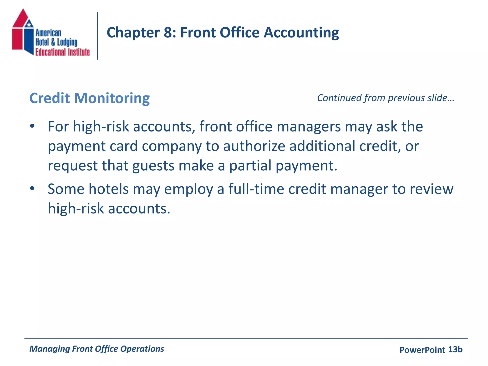 Chapter 8: Front Office Accounting 
Credit Monitoring Continued from previous slide… 
• For high-risk accounts, front office managers may ask the 
payment card company to authorize additional credit, or 
request that guests make a partial payment. 
• Some hotels may employ a full-time credit manager to review 
high-risk accounts. 
Managing Front Office Operations PowerPoint 
13b 
 