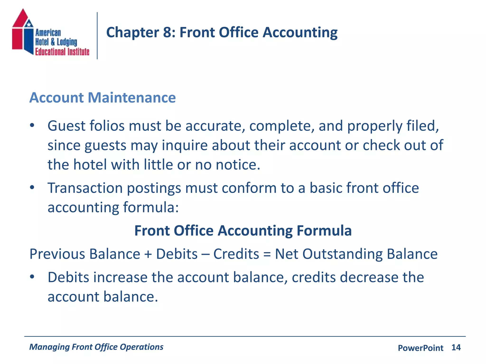 Chapter 8: Front Office Accounting 
Account Maintenance 
• Guest folios must be accurate, complete, and properly filed, 
since guests may inquire about their account or check out of 
the hotel with little or no notice. 
• Transaction postings must conform to a basic front office 
accounting formula: 
Front Office Accounting Formula 
Previous Balance + Debits – Credits = Net Outstanding Balance 
• Debits increase the account balance, credits decrease the 
account balance. 
Managing Front Office Operations PowerPoint 
14 
 