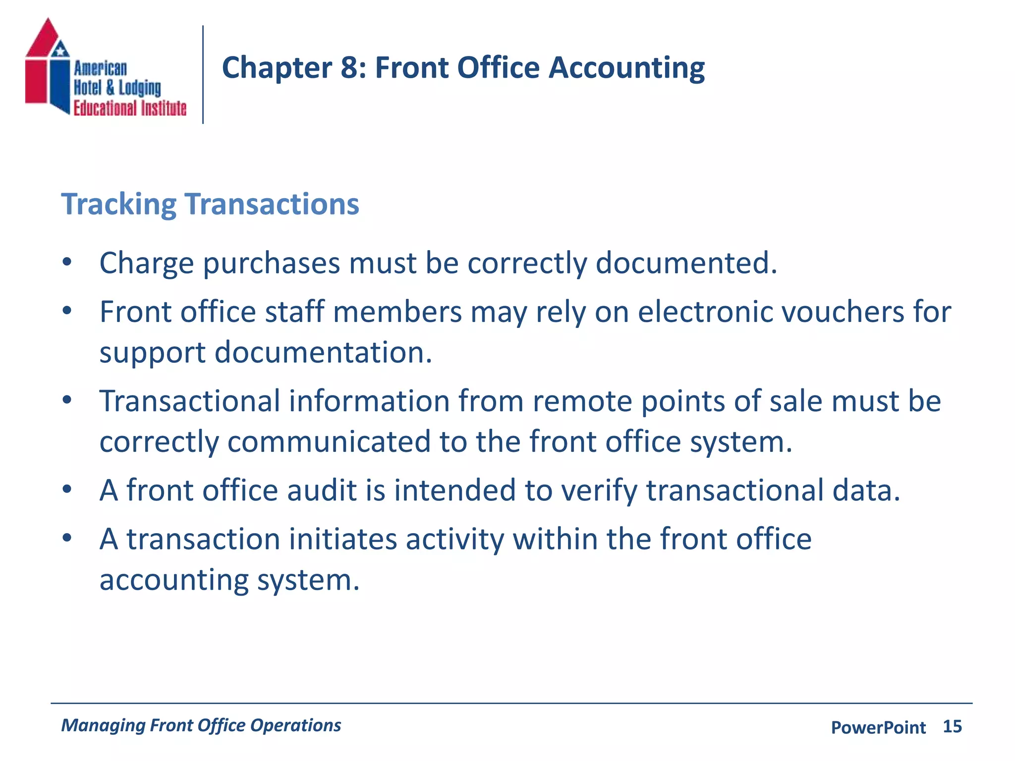 Chapter 8: Front Office Accounting 
Tracking Transactions 
• Charge purchases must be correctly documented. 
• Front office staff members may rely on electronic vouchers for 
support documentation. 
• Transactional information from remote points of sale must be 
correctly communicated to the front office system. 
• A front office audit is intended to verify transactional data. 
• A transaction initiates activity within the front office 
accounting system. 
Managing Front Office Operations PowerPoint 
15 
 