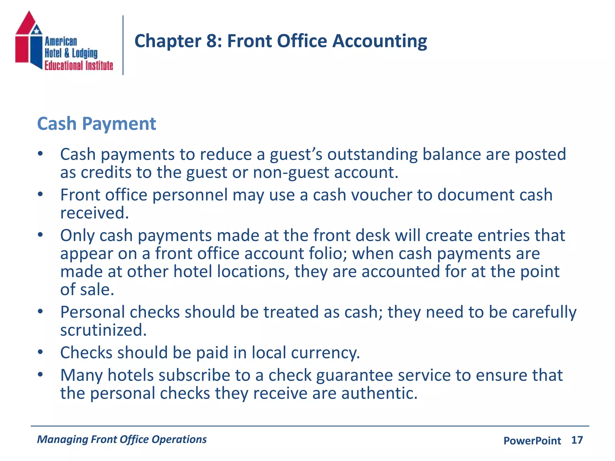 Chapter 8: Front Office Accounting 
Cash Payment 
• Cash payments to reduce a guest’s outstanding balance are posted 
as credits to the guest or non-guest account. 
• Front office personnel may use a cash voucher to document cash 
received. 
• Only cash payments made at the front desk will create entries that 
appear on a front office account folio; when cash payments are 
made at other hotel locations, they are accounted for at the point 
of sale. 
• Personal checks should be treated as cash; they need to be carefully 
scrutinized. 
• Checks should be paid in local currency. 
• Many hotels subscribe to a check guarantee service to ensure that 
the personal checks they receive are authentic. 
Managing Front Office Operations PowerPoint 
17 
 