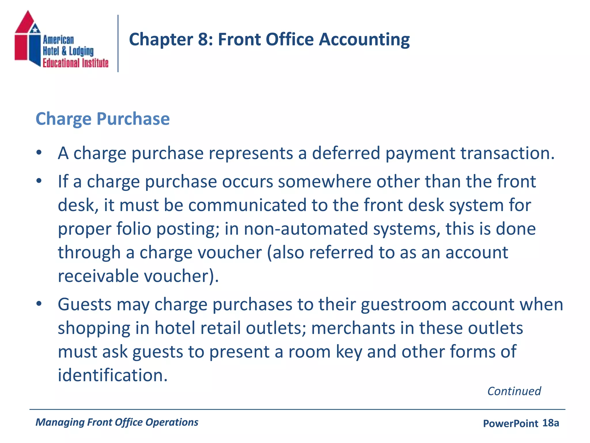 Chapter 8: Front Office Accounting 
Charge Purchase 
• A charge purchase represents a deferred payment transaction. 
• If a charge purchase occurs somewhere other than the front 
desk, it must be communicated to the front desk system for 
proper folio posting; in non-automated systems, this is done 
through a charge voucher (also referred to as an account 
receivable voucher). 
• Guests may charge purchases to their guestroom account when 
shopping in hotel retail outlets; merchants in these outlets 
must ask guests to present a room key and other forms of 
identification. 
Continued 
Managing Front Office Operations PowerPoint 
18a 
 