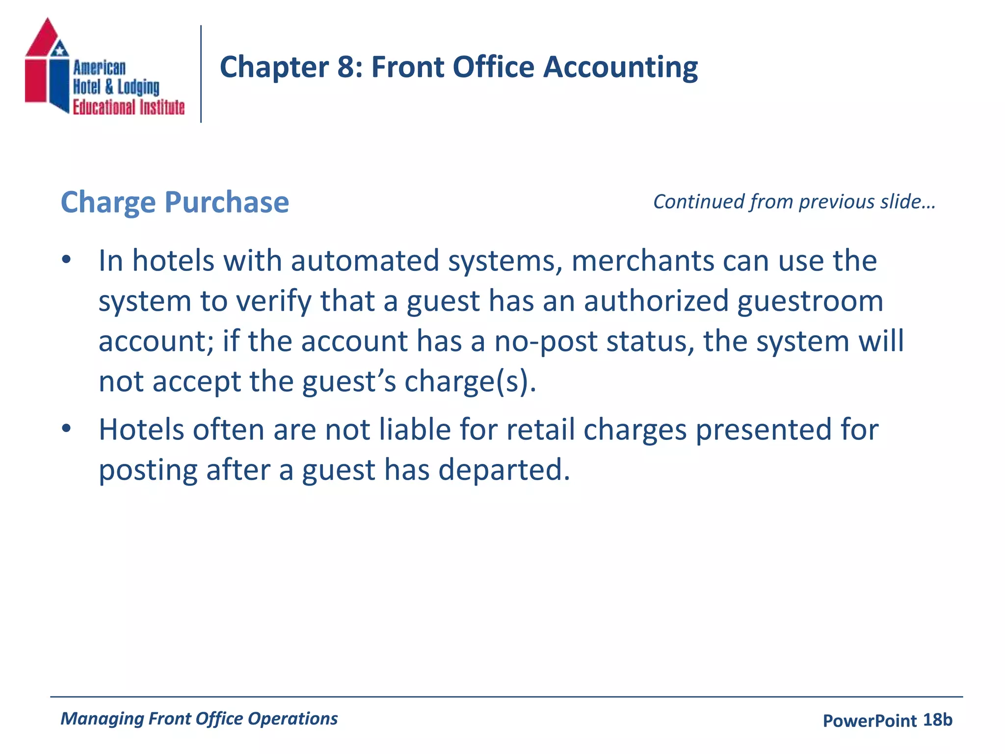 Chapter 8: Front Office Accounting 
Charge Purchase Continued from previous slide… 
• In hotels with automated systems, merchants can use the 
system to verify that a guest has an authorized guestroom 
account; if the account has a no-post status, the system will 
not accept the guest’s charge(s). 
• Hotels often are not liable for retail charges presented for 
posting after a guest has departed. 
Managing Front Office Operations PowerPoint 
18b 
 