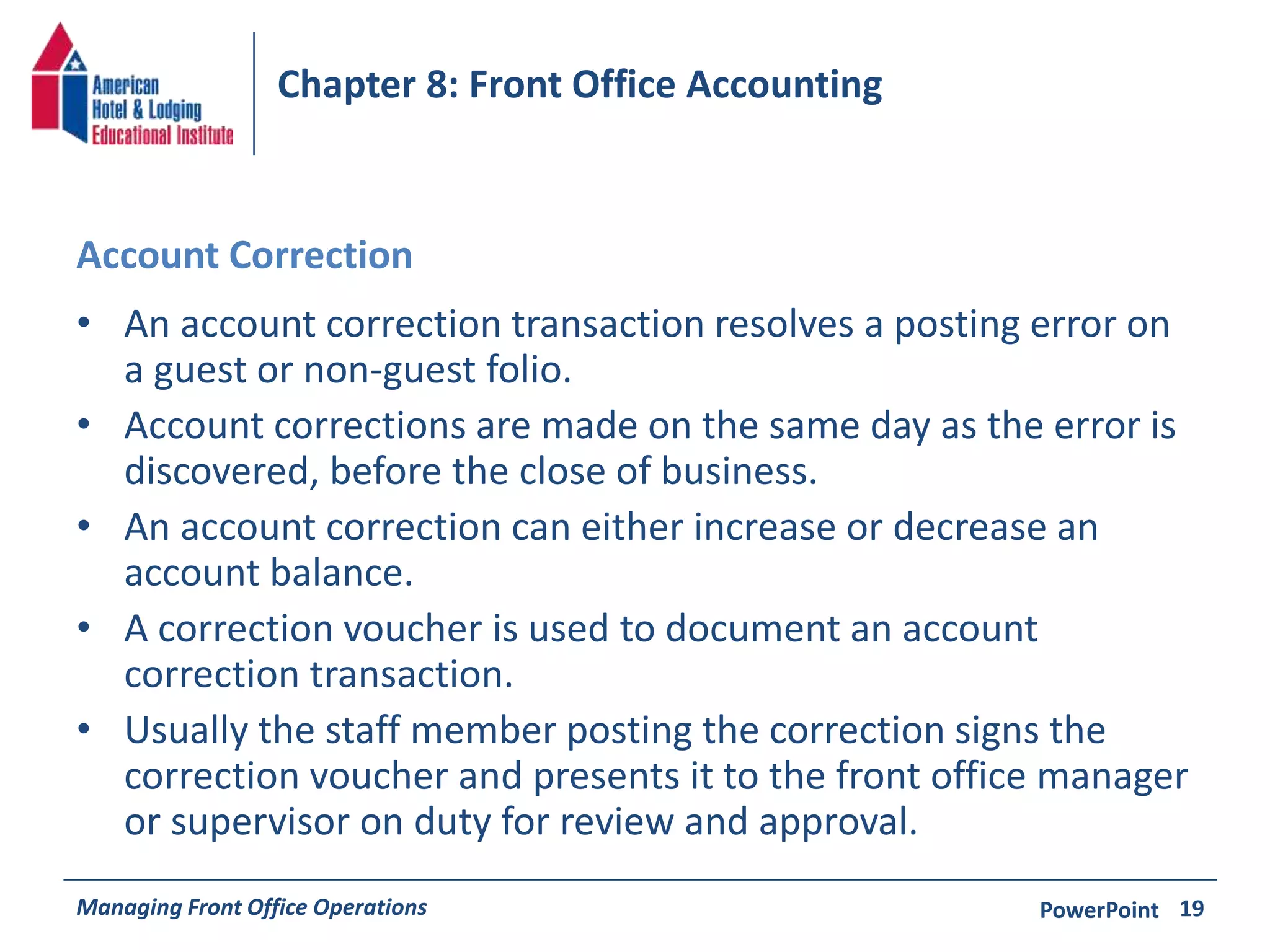 Chapter 8: Front Office Accounting 
Account Correction 
• An account correction transaction resolves a posting error on 
a guest or non-guest folio. 
• Account corrections are made on the same day as the error is 
discovered, before the close of business. 
• An account correction can either increase or decrease an 
account balance. 
• A correction voucher is used to document an account 
correction transaction. 
• Usually the staff member posting the correction signs the 
correction voucher and presents it to the front office manager 
or supervisor on duty for review and approval. 
Managing Front Office Operations PowerPoint 
19 
 