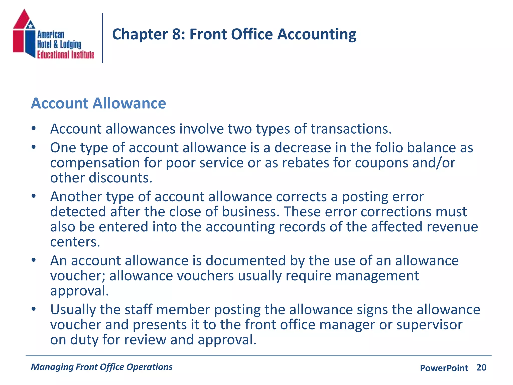 Chapter 8: Front Office Accounting 
Account Allowance 
• Account allowances involve two types of transactions. 
• One type of account allowance is a decrease in the folio balance as 
compensation for poor service or as rebates for coupons and/or 
other discounts. 
• Another type of account allowance corrects a posting error 
detected after the close of business. These error corrections must 
also be entered into the accounting records of the affected revenue 
centers. 
• An account allowance is documented by the use of an allowance 
voucher; allowance vouchers usually require management 
approval. 
• Usually the staff member posting the allowance signs the allowance 
voucher and presents it to the front office manager or supervisor 
on duty for review and approval. 
Managing Front Office Operations PowerPoint 
20 
 