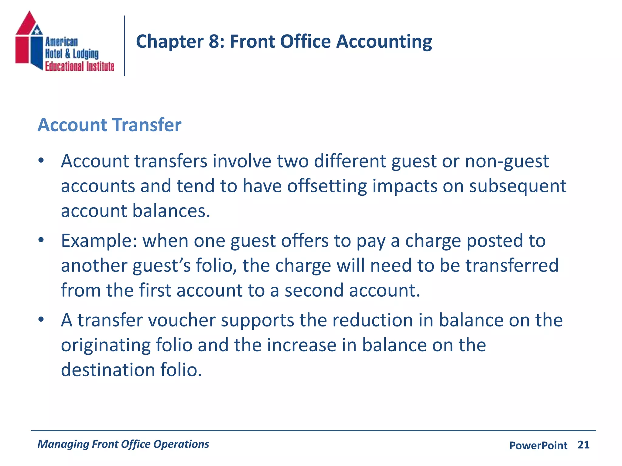 Chapter 8: Front Office Accounting 
Account Transfer 
• Account transfers involve two different guest or non-guest 
accounts and tend to have offsetting impacts on subsequent 
account balances. 
• Example: when one guest offers to pay a charge posted to 
another guest’s folio, the charge will need to be transferred 
from the first account to a second account. 
• A transfer voucher supports the reduction in balance on the 
originating folio and the increase in balance on the 
destination folio. 
Managing Front Office Operations PowerPoint 
21 
 