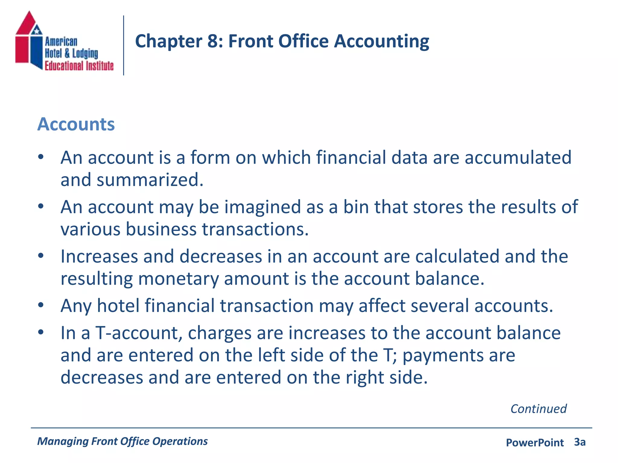 Chapter 8: Front Office Accounting 
Accounts 
• An account is a form on which financial data are accumulated 
and summarized. 
• An account may be imagined as a bin that stores the results of 
various business transactions. 
• Increases and decreases in an account are calculated and the 
resulting monetary amount is the account balance. 
• Any hotel financial transaction may affect several accounts. 
• In a T-account, charges are increases to the account balance 
and are entered on the left side of the T; payments are 
decreases and are entered on the right side. 
Continued 
Managing Front Office Operations PowerPoint 
3a 
 