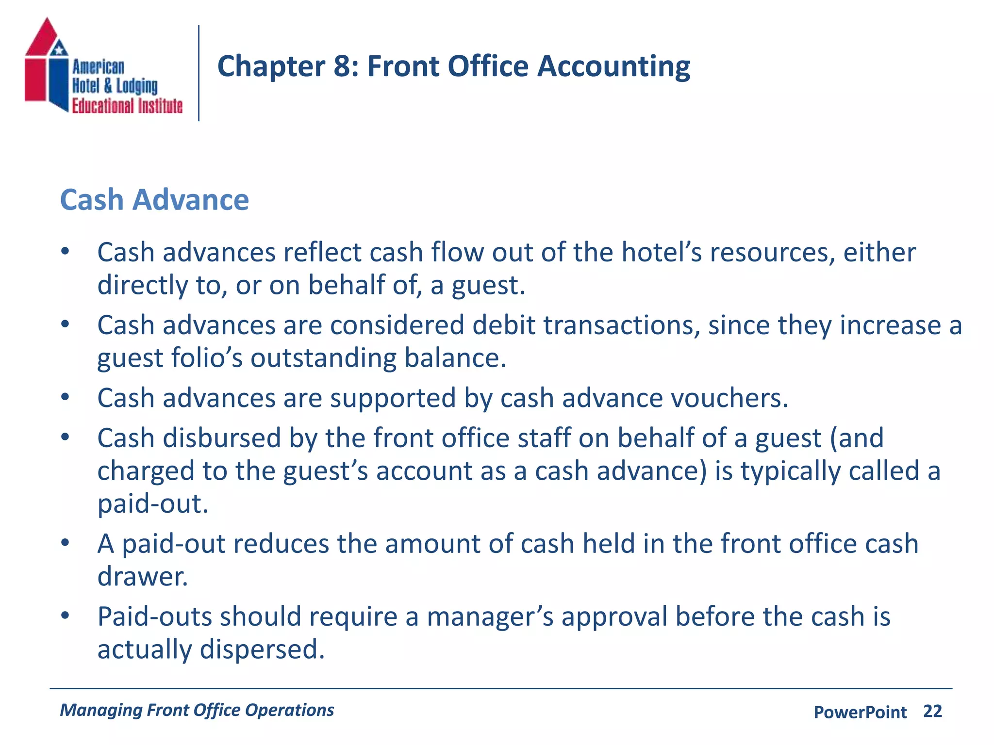Chapter 8: Front Office Accounting 
Cash Advance 
• Cash advances reflect cash flow out of the hotel’s resources, either 
directly to, or on behalf of, a guest. 
• Cash advances are considered debit transactions, since they increase a 
guest folio’s outstanding balance. 
• Cash advances are supported by cash advance vouchers. 
• Cash disbursed by the front office staff on behalf of a guest (and 
charged to the guest’s account as a cash advance) is typically called a 
paid-out. 
• A paid-out reduces the amount of cash held in the front office cash 
drawer. 
• Paid-outs should require a manager’s approval before the cash is 
actually dispersed. 
Managing Front Office Operations PowerPoint 
22 
 