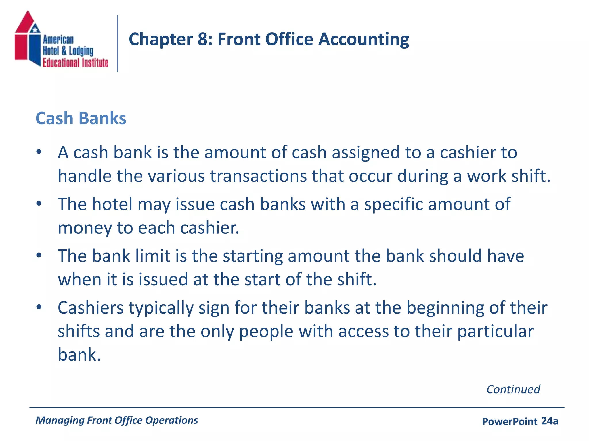 Chapter 8: Front Office Accounting 
Cash Banks 
• A cash bank is the amount of cash assigned to a cashier to 
handle the various transactions that occur during a work shift. 
• The hotel may issue cash banks with a specific amount of 
money to each cashier. 
• The bank limit is the starting amount the bank should have 
when it is issued at the start of the shift. 
• Cashiers typically sign for their banks at the beginning of their 
shifts and are the only people with access to their particular 
bank. 
Continued 
Managing Front Office Operations PowerPoint 
24a 
 