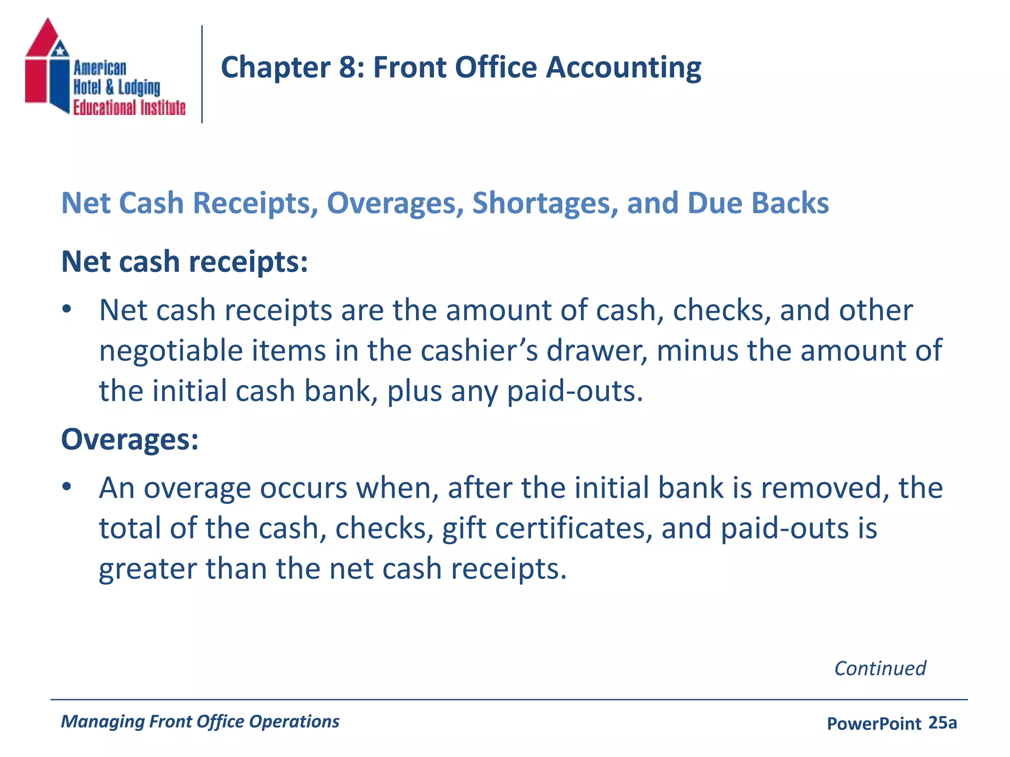 Chapter 8: Front Office Accounting 
Net Cash Receipts, Overages, Shortages, and Due Backs 
Net cash receipts: 
• Net cash receipts are the amount of cash, checks, and other 
negotiable items in the cashier’s drawer, minus the amount of 
the initial cash bank, plus any paid-outs. 
Overages: 
• An overage occurs when, after the initial bank is removed, the 
total of the cash, checks, gift certificates, and paid-outs is 
greater than the net cash receipts. 
Continued 
Managing Front Office Operations PowerPoint 
25a 
 