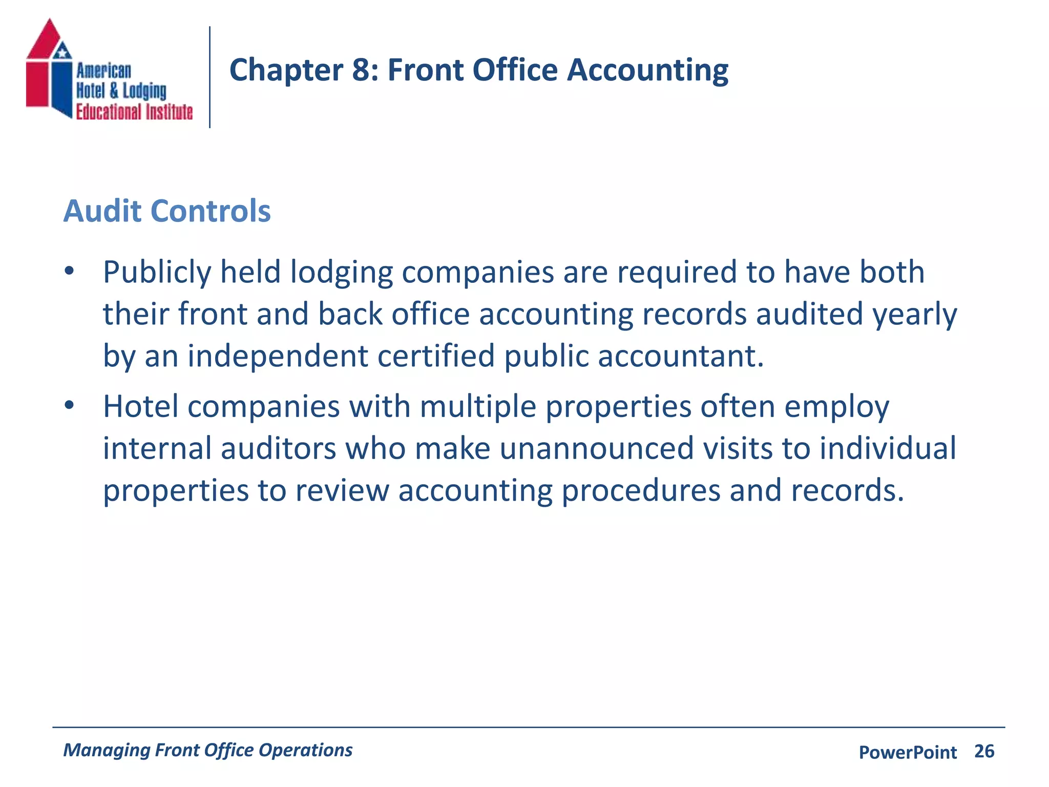 Chapter 8: Front Office Accounting 
Audit Controls 
• Publicly held lodging companies are required to have both 
their front and back office accounting records audited yearly 
by an independent certified public accountant. 
• Hotel companies with multiple properties often employ 
internal auditors who make unannounced visits to individual 
properties to review accounting procedures and records. 
Managing Front Office Operations PowerPoint 
26 
 