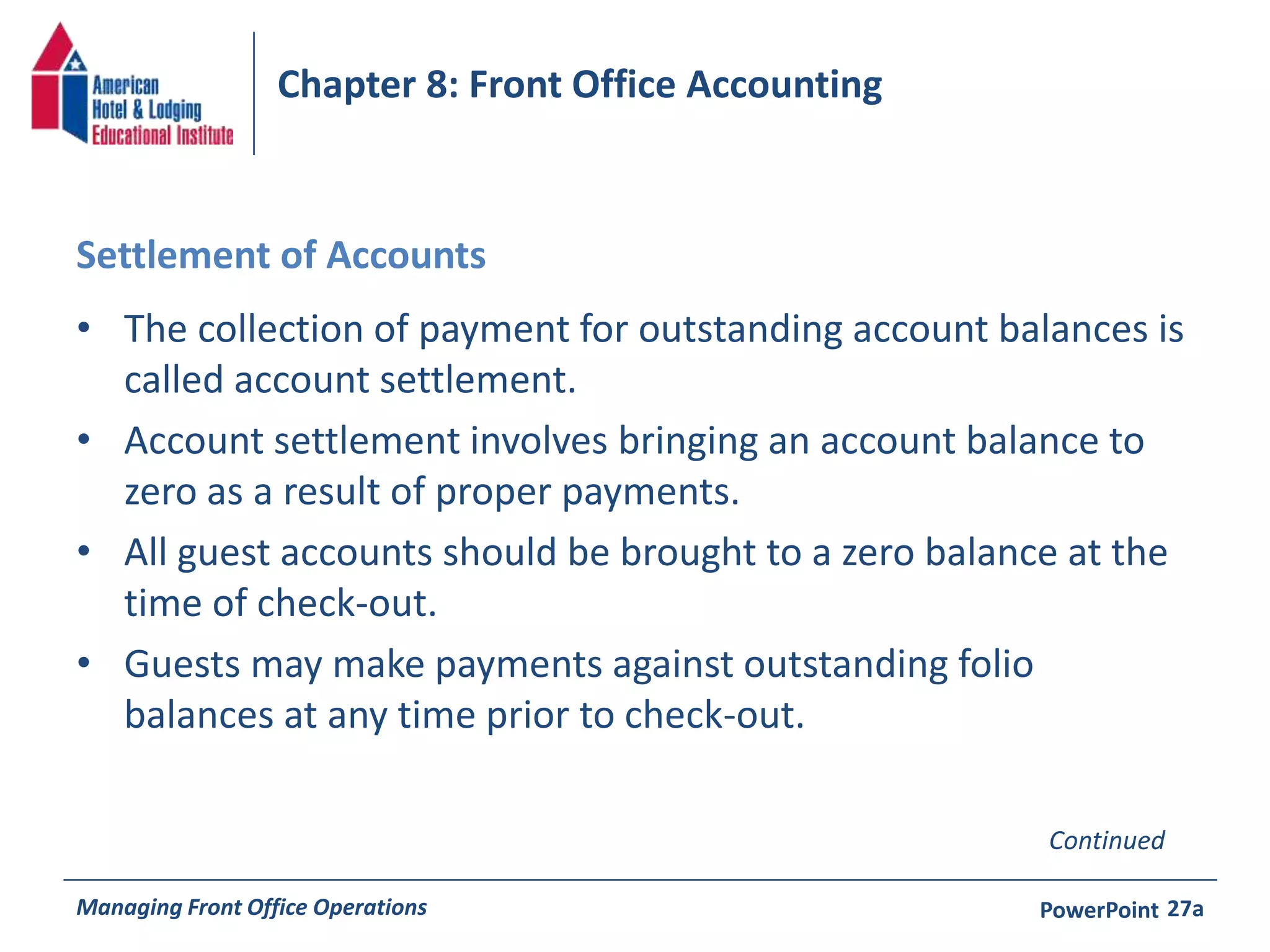 Chapter 8: Front Office Accounting 
Settlement of Accounts 
• The collection of payment for outstanding account balances is 
called account settlement. 
• Account settlement involves bringing an account balance to 
zero as a result of proper payments. 
• All guest accounts should be brought to a zero balance at the 
time of check-out. 
• Guests may make payments against outstanding folio 
balances at any time prior to check-out. 
Continued 
Managing Front Office Operations PowerPoint 
27a 
 