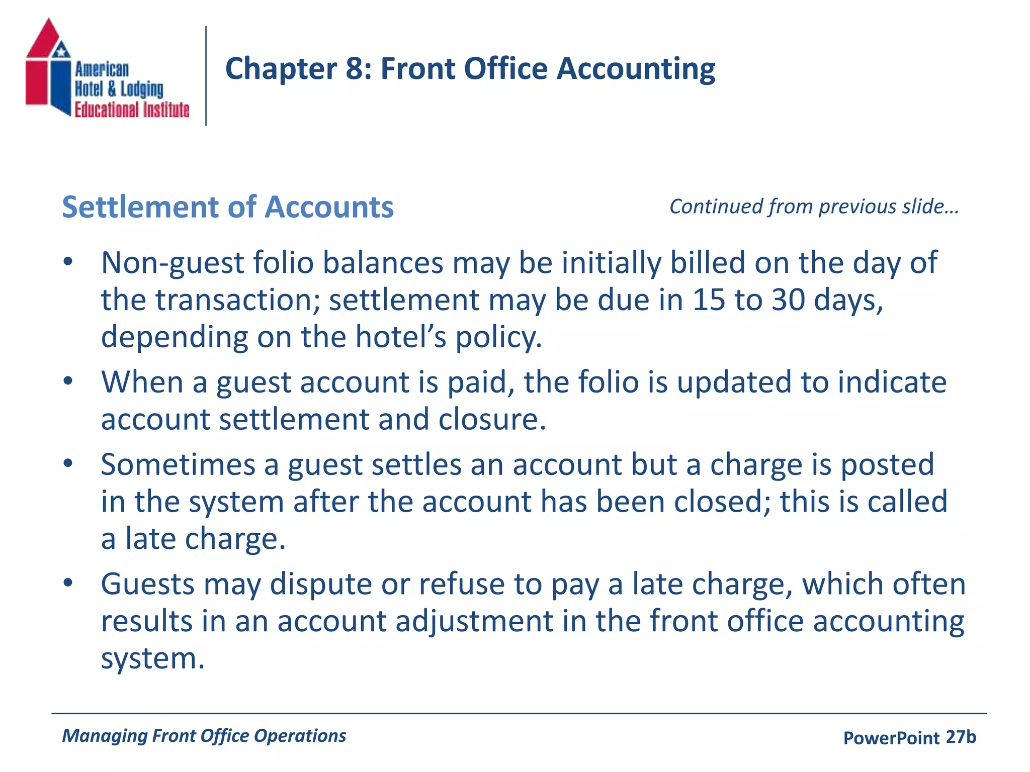 Chapter 8: Front Office Accounting 
Settlement of Accounts Continued from previous slide… 
• Non-guest folio balances may be initially billed on the day of 
the transaction; settlement may be due in 15 to 30 days, 
depending on the hotel’s policy. 
• When a guest account is paid, the folio is updated to indicate 
account settlement and closure. 
• Sometimes a guest settles an account but a charge is posted 
in the system after the account has been closed; this is called 
a late charge. 
• Guests may dispute or refuse to pay a late charge, which often 
results in an account adjustment in the front office accounting 
system. 
Managing Front Office Operations PowerPoint 
27b 
