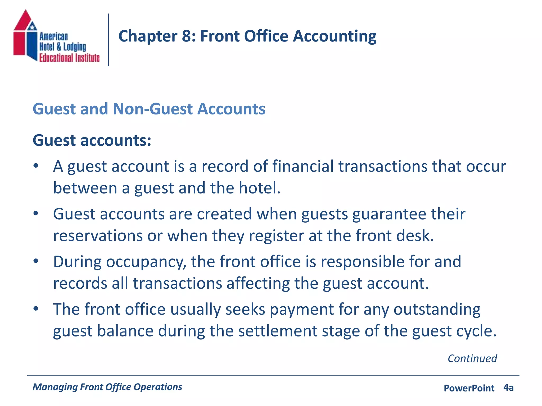 Chapter 8: Front Office Accounting 
Guest and Non-Guest Accounts 
Guest accounts: 
• A guest account is a record of financial transactions that occur 
between a guest and the hotel. 
• Guest accounts are created when guests guarantee their 
reservations or when they register at the front desk. 
• During occupancy, the front office is responsible for and 
records all transactions affecting the guest account. 
• The front office usually seeks payment for any outstanding 
guest balance during the settlement stage of the guest cycle. 
Continued 
Managing Front Office Operations PowerPoint 
4a 
 