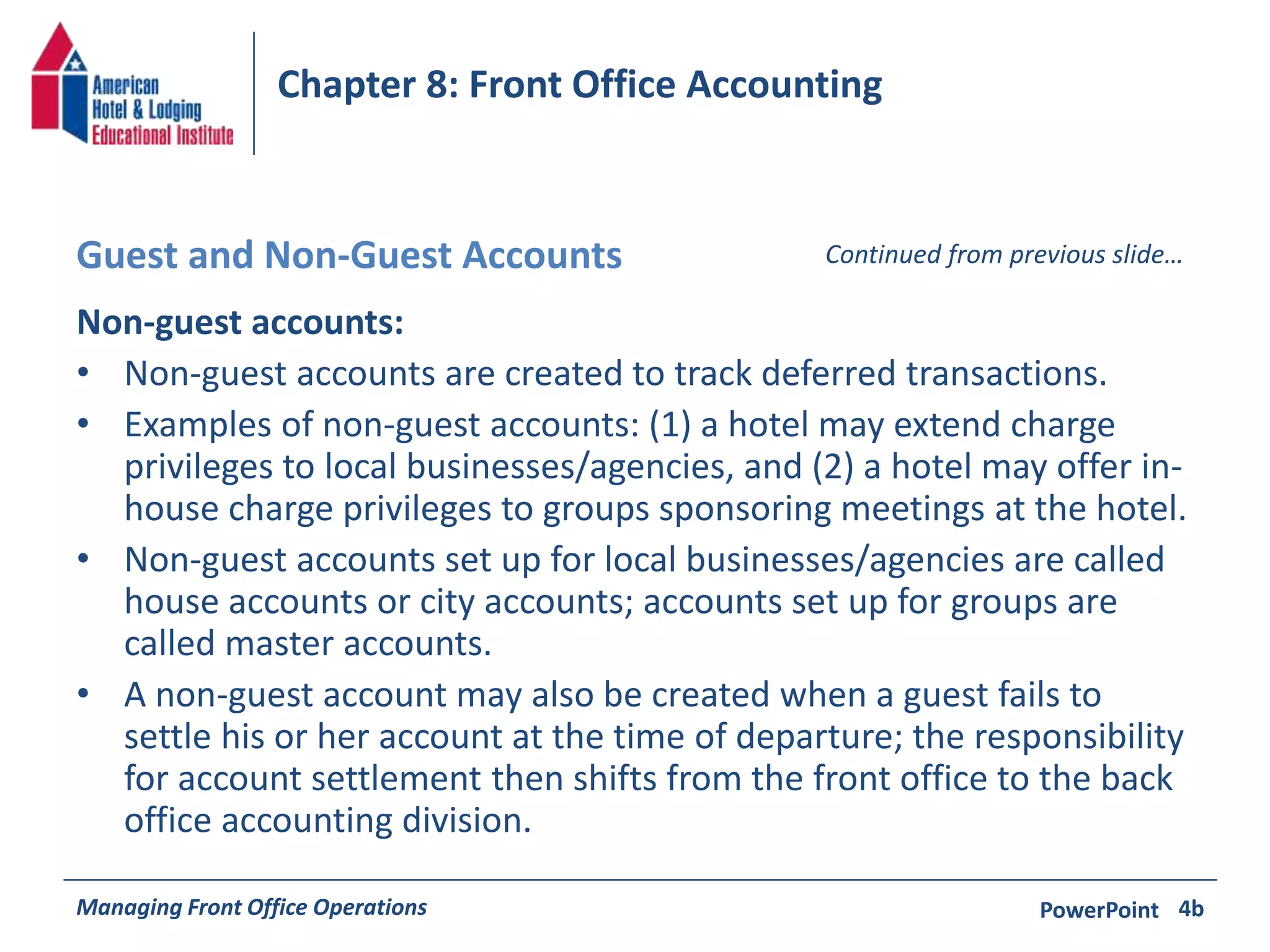 Chapter 8: Front Office Accounting 
Guest and Non-Guest Accounts Continued from previous slide… 
Non-guest accounts: 
• Non-guest accounts are created to track deferred transactions. 
• Examples of non-guest accounts: (1) a hotel may extend charge 
privileges to local businesses/agencies, and (2) a hotel may offer in-house 
charge privileges to groups sponsoring meetings at the hotel. 
• Non-guest accounts set up for local businesses/agencies are called 
house accounts or city accounts; accounts set up for groups are 
called master accounts. 
• A non-guest account may also be created when a guest fails to 
settle his or her account at the time of departure; the responsibility 
for account settlement then shifts from the front office to the back 
office accounting division. 
Managing Front Office Operations PowerPoint 
4b 
 