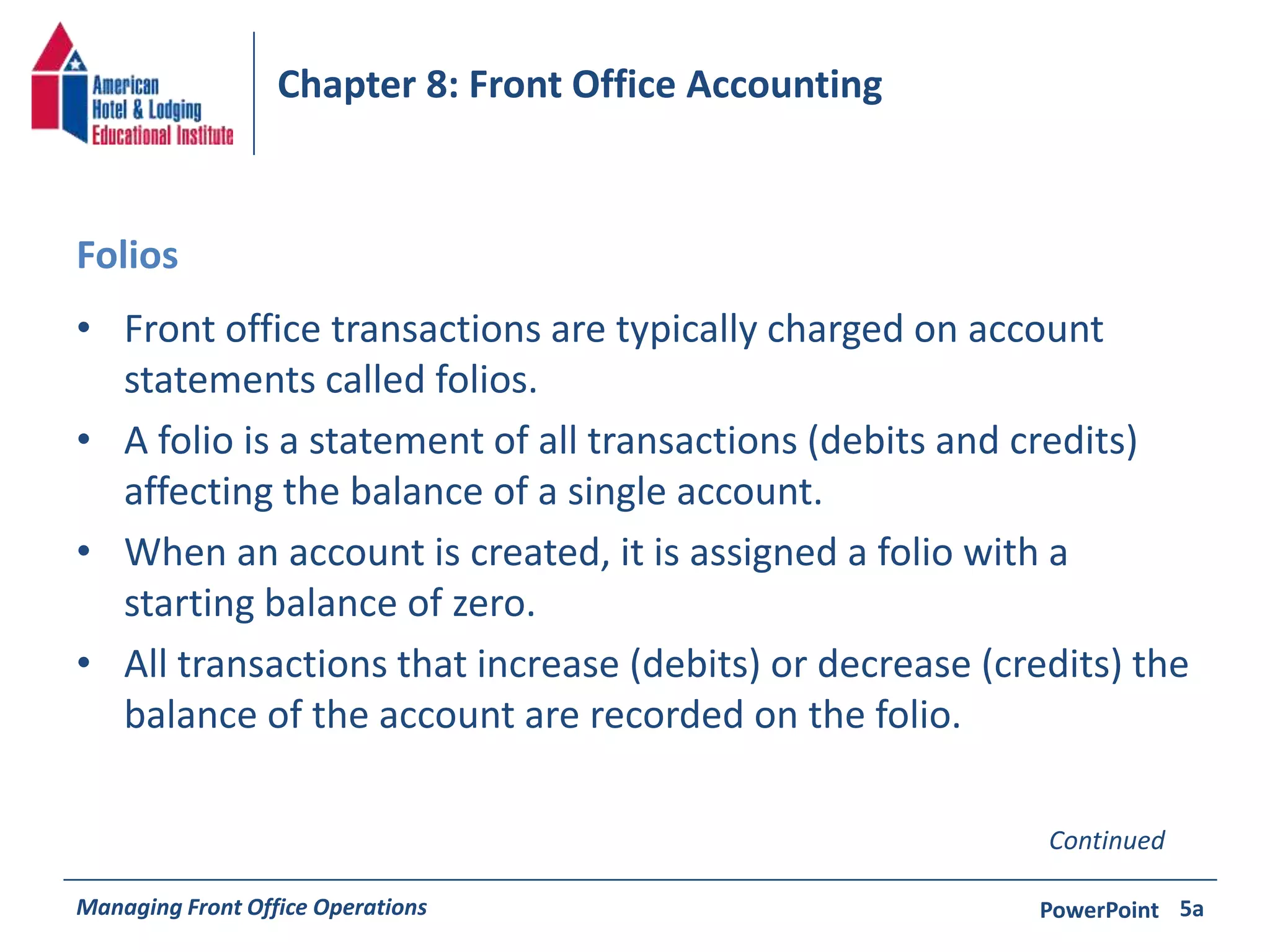 Chapter 8: Front Office Accounting 
Folios 
• Front office transactions are typically charged on account 
statements called folios. 
• A folio is a statement of all transactions (debits and credits) 
affecting the balance of a single account. 
• When an account is created, it is assigned a folio with a 
starting balance of zero. 
• All transactions that increase (debits) or decrease (credits) the 
balance of the account are recorded on the folio. 
Continued 
Managing Front Office Operations PowerPoint 
5a 
 