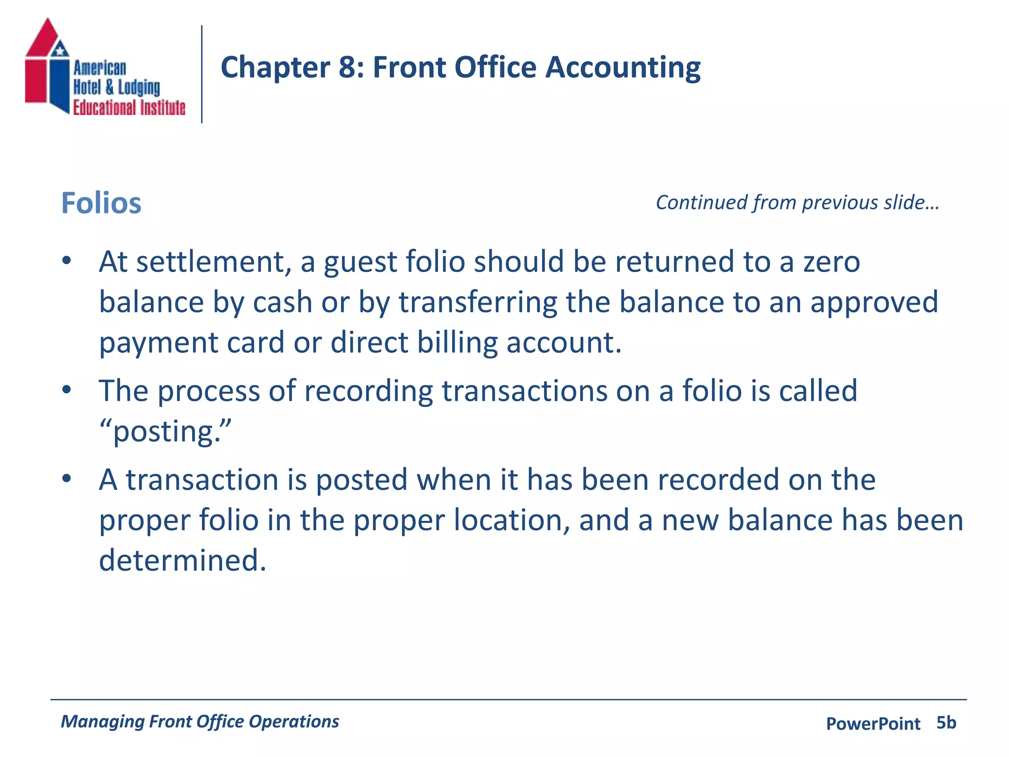 Chapter 8: Front Office Accounting 
Folios Continued from previous slide… 
• At settlement, a guest folio should be returned to a zero 
balance by cash or by transferring the balance to an approved 
payment card or direct billing account. 
• The process of recording transactions on a folio is called 
“posting.” 
• A transaction is posted when it has been recorded on the 
proper folio in the proper location, and a new balance has been 
determined. 
Managing Front Office Operations PowerPoint 
5b 
 