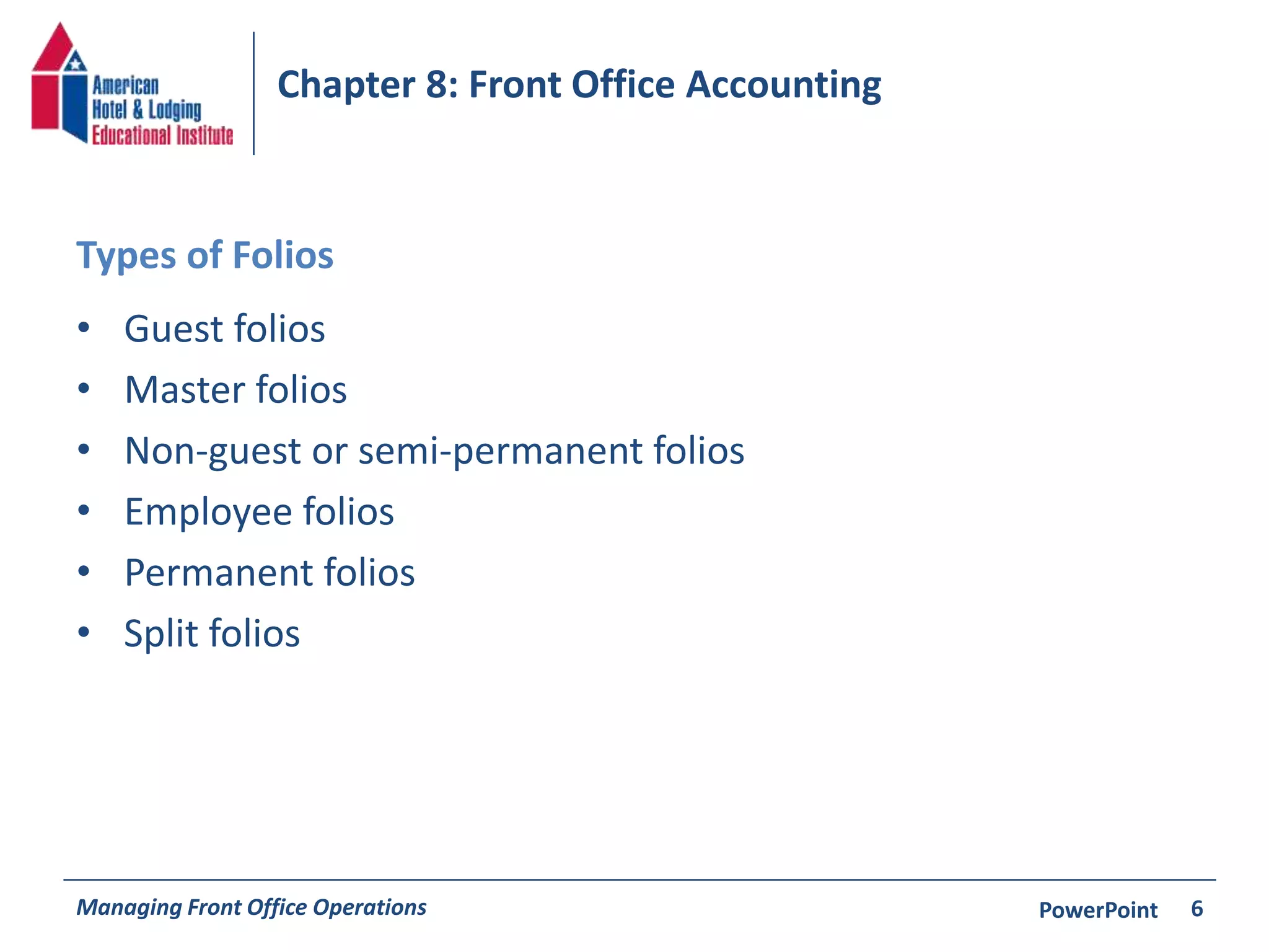 Chapter 8: Front Office Accounting 
Types of Folios 
• Guest folios 
• Master folios 
• Non-guest or semi-permanent folios 
• Employee folios 
• Permanent folios 
• Split folios 
Managing Front Office Operations PowerPoint 
6 
 