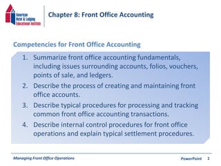 Chapter 8: Front Office Accounting 
Competencies for Front Office Accounting 
1. Summarize front office accounting fundamentals, 
including issues surrounding accounts, folios, vouchers, 
points of sale, and ledgers. 
2. Describe the process of creating and maintaining front 
office accounts. 
3. Describe typical procedures for processing and tracking 
common front office accounting transactions. 
4. Describe internal control procedures for front office 
operations and explain typical settlement procedures. 
Managing Front Office Operations PowerPoint 
1 
 