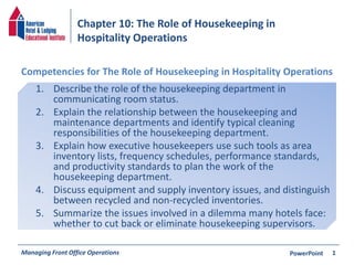 Chapter 10: The Role of Housekeeping in 
Hospitality Operations 
Competencies for The Role of Housekeeping in Hospitality Operations 
1. Describe the role of the housekeeping department in 
communicating room status. 
2. Explain the relationship between the housekeeping and 
maintenance departments and identify typical cleaning 
responsibilities of the housekeeping department. 
3. Explain how executive housekeepers use such tools as area 
inventory lists, frequency schedules, performance standards, 
and productivity standards to plan the work of the 
housekeeping department. 
4. Discuss equipment and supply inventory issues, and distinguish 
between recycled and non-recycled inventories. 
5. Summarize the issues involved in a dilemma many hotels face: 
whether to cut back or eliminate housekeeping supervisors. 
Managing Front Office Operations PowerPoint 
1 
 