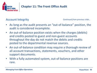 Chapter 11: The Front Office Audit 
Account Integrity 
Continued from previous slide… 
• As long as the audit presents an “out-of-balance” position, the 
audit is considered incomplete. 
• An out-of-balance position exists when the charges (debits) 
and credits posted to guest and non-guest accounts 
throughout the day do not match the debits and credits 
posted to the departmental revenue sources. 
• An out-of-balance condition may require a thorough review of 
all account transactions, statements, vouchers, and other 
support documents. 
• With a fully automated system, out-of-balance positions are 
rare. 
Managing Front Office Operations PowerPoint 
6b 
 