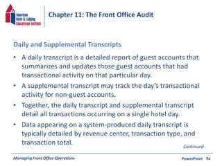 Chapter 11: The Front Office Audit 
Daily and Supplemental Transcripts 
• A daily transcript is a detailed report of guest accounts that 
summarizes and updates those guest accounts that had 
transactional activity on that particular day. 
• A supplemental transcript may track the day’s transactional 
activity for non-guest accounts. 
• Together, the daily transcript and supplemental transcript 
detail all transactions occurring on a single hotel day. 
• Data appearing on a system-produced daily transcript is 
typically detailed by revenue center, transaction type, and 
transaction total. 
Continued 
Managing Front Office Operations PowerPoint 
9a 
 