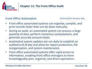Chapter 11: The Front Office Audit 
Front Office Automation 
• Front office automated systems can organize, compile, and 
Continued from previous slide… 
print records faster than can be done manually. 
• During an audit, an automated system can process a large 
quantity of data, perform numerous computations, and 
generate accurate account totals. 
• Automated system updates are run daily to establish an 
audited end of day and allow for report production, file 
reorganization, and system maintenance. 
• Front office automated systems offer rapid access to 
information, enabling front office managers to more 
knowledgeably plan, organize, and direct operations. 
Managing Front Office Operations PowerPoint 
10b 
 