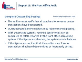 Chapter 11: The Front Office Audit 
Complete Outstanding Postings 
• The auditor must verify that all vouchers for revenue center 
Continued from previous slide… 
transactions have been posted. 
• Outstanding telephone charges may require manual posting. 
• With automated systems, revenue center totals can be 
compared to totals reported by the front office accounting 
system; if the figures are identical, the systems are in balance. 
• If the figures are not identical, the auditor must look for 
transactions that have been omitted or improperly posted. 
Managing Front Office Operations PowerPoint 
12b 
 