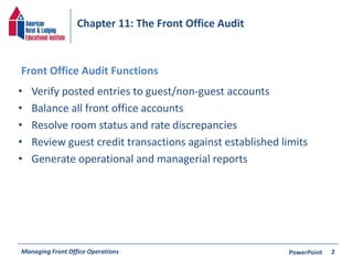 Chapter 11: The Front Office Audit 
Front Office Audit Functions 
• Verify posted entries to guest/non-guest accounts 
• Balance all front office accounts 
• Resolve room status and rate discrepancies 
• Review guest credit transactions against established limits 
• Generate operational and managerial reports 
Managing Front Office Operations PowerPoint 
2 
 