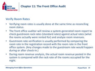 Chapter 11: The Front Office Audit 
Verify Room Rates 
• Verifying room rates is usually done at the same time as reconciling 
room status. 
• The front office auditor will review a system-generated room report to 
check guestroom rack rates (standard rates) against actual rates (what 
the rooms actually were rented for) and analyze room revenues. 
• Guestroom rate verification is usually performed by comparing the 
room rate in the registration record with the room rate in the front 
office system. (Any changes made to the guestroom rate would happen 
during or after check-in.) 
• During room revenue analysis, the actual room revenue posted in the 
system is compared with the rack rate of the rooms occupied for the 
night. 
Managing Front Office Operations PowerPoint 
14 
 