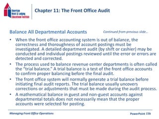 Chapter 11: The Front Office Audit 
Balance All Departmental Accounts 
• When the front office accounting system is out of balance, the 
Continued from previous slide… 
correctness and thoroughness of account postings must be 
investigated. A detailed department audit (by shift or cashier) may be 
conducted and individual postings reviewed until the error or errors are 
detected and corrected. 
• The process used to balance revenue center departments is often called 
the “trial balance.” A trial balance is a test of the front office accounts 
to confirm proper balancing before the final audit. 
• The front office system will normally generate a trial balance before 
initiating final audit reports. The trial balance usually uncovers 
corrections or adjustments that must be made during the audit process. 
• A mathematical balance in guest and non-guest accounts against 
departmental totals does not necessarily mean that the proper 
accounts were selected for posting. 
Managing Front Office Operations PowerPoint 
15b 
 