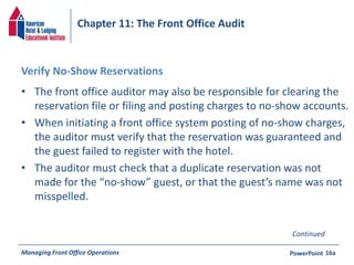 Chapter 11: The Front Office Audit 
Verify No-Show Reservations 
• The front office auditor may also be responsible for clearing the 
reservation file or filing and posting charges to no-show accounts. 
• When initiating a front office system posting of no-show charges, 
the auditor must verify that the reservation was guaranteed and 
the guest failed to register with the hotel. 
• The auditor must check that a duplicate reservation was not 
made for the “no-show” guest, or that the guest’s name was not 
misspelled. 
Continued 
Managing Front Office Operations PowerPoint 
16a 
 