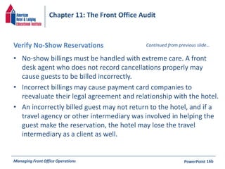 Chapter 11: The Front Office Audit 
Verify No-Show Reservations 
• No-show billings must be handled with extreme care. A front 
Continued from previous slide… 
desk agent who does not record cancellations properly may 
cause guests to be billed incorrectly. 
• Incorrect billings may cause payment card companies to 
reevaluate their legal agreement and relationship with the hotel. 
• An incorrectly billed guest may not return to the hotel, and if a 
travel agency or other intermediary was involved in helping the 
guest make the reservation, the hotel may lose the travel 
intermediary as a client as well. 
Managing Front Office Operations PowerPoint 
16b 
 