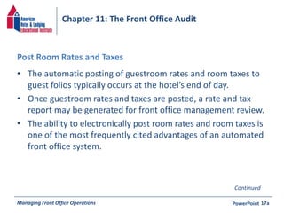 Chapter 11: The Front Office Audit 
Post Room Rates and Taxes 
• The automatic posting of guestroom rates and room taxes to 
guest folios typically occurs at the hotel’s end of day. 
• Once guestroom rates and taxes are posted, a rate and tax 
report may be generated for front office management review. 
• The ability to electronically post room rates and room taxes is 
one of the most frequently cited advantages of an automated 
front office system. 
Continued 
Managing Front Office Operations PowerPoint 
17a 
 