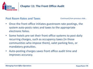 Chapter 11: The Front Office Audit 
Post Room Rates and Taxes 
• Once the front office initiates guestroom rate postings, the 
Continued from previous slide… 
system auto-posts rates and taxes to the appropriate 
electronic folios. 
• Some hotels pre-set their front office systems to post daily 
recurring charges, such as occupancy taxes (in those 
communities who impose them), valet parking fees, or 
mandatory gratuities. 
• Auto-posting charges saves front office audit time and 
improves accuracy. 
Managing Front Office Operations PowerPoint 
17b 
 