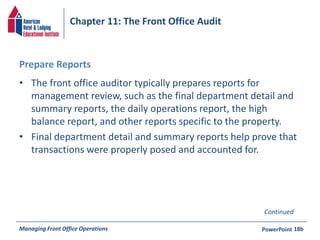 Chapter 11: The Front Office Audit 
Prepare Reports 
• The front office auditor typically prepares reports for 
management review, such as the final department detail and 
summary reports, the daily operations report, the high 
balance report, and other reports specific to the property. 
• Final department detail and summary reports help prove that 
transactions were properly posed and accounted for. 
Continued 
Managing Front Office Operations PowerPoint 
18b 
 