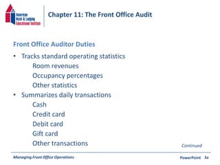 Chapter 11: The Front Office Audit 
Front Office Auditor Duties 
• Tracks standard operating statistics 
Room revenues 
Occupancy percentages 
Other statistics 
• Summarizes daily transactions 
Cash 
Credit card 
Debit card 
Gift card 
Other transactions Continued 
Managing Front Office Operations PowerPoint 
3a 
 
