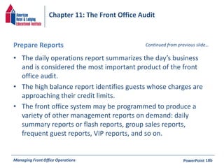 Chapter 11: The Front Office Audit 
Prepare Reports 
• The daily operations report summarizes the day’s business 
Continued from previous slide… 
and is considered the most important product of the front 
office audit. 
• The high balance report identifies guests whose charges are 
approaching their credit limits. 
• The front office system may be programmed to produce a 
variety of other management reports on demand: daily 
summary reports or flash reports, group sales reports, 
frequent guest reports, VIP reports, and so on. 
Managing Front Office Operations PowerPoint 
18b 
 