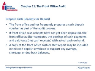 Chapter 11: The Front Office Audit 
Prepare Cash Receipts for Deposit 
• The front office auditor frequently prepares a cash deposit 
voucher as part of the audit process. 
• If front office cash receipts have not yet been deposited, the 
front office auditor compares the postings of cash payments 
and paid-outs (net cash receipts) with actual cash on hand. 
• A copy of the front office cashier shift report may be included 
in the cash deposit envelope to support any overage, 
shortage, or due back balances. 
Continued 
Managing Front Office Operations PowerPoint 
19a 
 