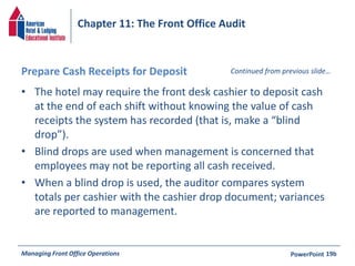 Chapter 11: The Front Office Audit 
Prepare Cash Receipts for Deposit 
• The hotel may require the front desk cashier to deposit cash 
Continued from previous slide… 
at the end of each shift without knowing the value of cash 
receipts the system has recorded (that is, make a “blind 
drop”). 
• Blind drops are used when management is concerned that 
employees may not be reporting all cash received. 
• When a blind drop is used, the auditor compares system 
totals per cashier with the cashier drop document; variances 
are reported to management. 
Managing Front Office Operations PowerPoint 
19b 
 