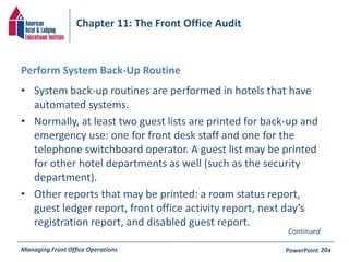 Chapter 11: The Front Office Audit 
Perform System Back-Up Routine 
• System back-up routines are performed in hotels that have 
automated systems. 
• Normally, at least two guest lists are printed for back-up and 
emergency use: one for front desk staff and one for the 
telephone switchboard operator. A guest list may be printed 
for other hotel departments as well (such as the security 
department). 
• Other reports that may be printed: a room status report, 
guest ledger report, front office activity report, next day’s 
registration report, and disabled guest report. 
Continued 
Managing Front Office Operations PowerPoint 
20a 
 