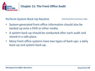 Chapter 11: The Front Office Audit 
Perform System Back-Up Routine 
• System-generated front office information should also be 
Continued from previous slide… 
backed up onto a DVD or other media. 
• A system back-up should be conducted after each audit and 
stored in a safe place. 
• Many front office systems have two types of back-ups: a daily 
back-up and system back-up. 
Managing Front Office Operations PowerPoint 
20b 
 