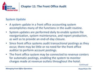 Chapter 11: The Front Office Audit 
System Update 
• A system update in a front office accounting system 
accomplishes many of the functions in the audit routine. 
• System updates are performed daily to enable system file 
reorganization, system maintenance, and report production, 
as well as to provide an end-of-day closure. 
• Since front office systems audit transactional postings as they 
occur, there may be little or no need for the front office 
auditor to perform account postings. 
• The front office system may be connected to revenue centers 
for automatic postings, enabling the system to monitor 
charges made at revenue outlets throughout the hotel. 
Continued 
Managing Front Office Operations PowerPoint 
22a 
 