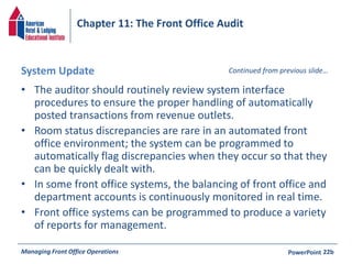 Chapter 11: The Front Office Audit 
System Update 
• The auditor should routinely review system interface 
Continued from previous slide… 
procedures to ensure the proper handling of automatically 
posted transactions from revenue outlets. 
• Room status discrepancies are rare in an automated front 
office environment; the system can be programmed to 
automatically flag discrepancies when they occur so that they 
can be quickly dealt with. 
• In some front office systems, the balancing of front office and 
department accounts is continuously monitored in real time. 
• Front office systems can be programmed to produce a variety 
of reports for management. 
Managing Front Office Operations PowerPoint 
22b 
 